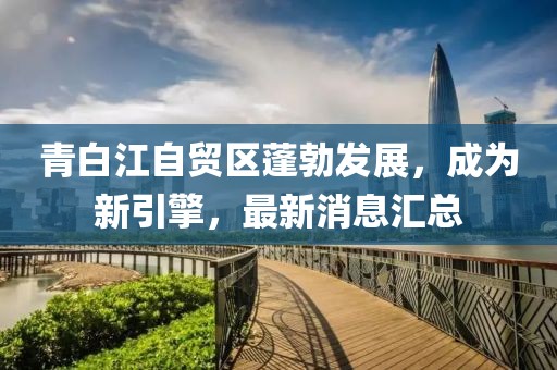 青白江自貿區(qū)蓬勃發(fā)展，成為新引擎，最新消息匯總