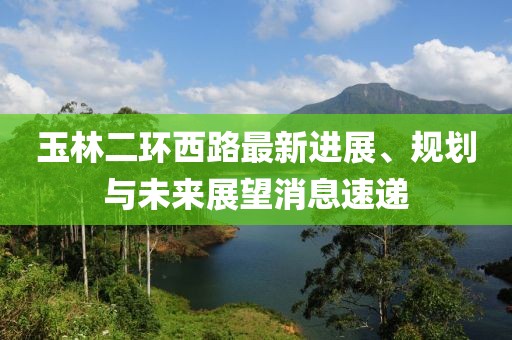 玉林二環(huán)西路最新進展、規(guī)劃與未來展望消息速遞