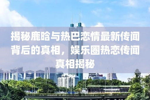 揭秘鹿晗與熱巴戀情最新傳聞背后的真相，娛樂圈熱戀傳聞真相揭秘