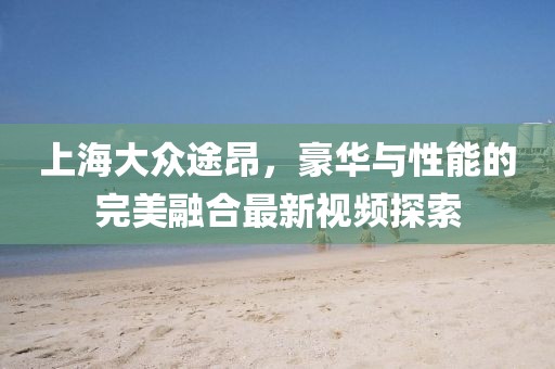 上海大眾途昂，豪華與性能的完美融合最新視頻探索