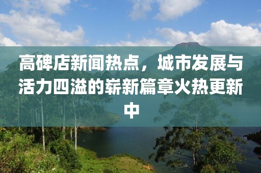 高碑店新聞熱點，城市發(fā)展與活力四溢的嶄新篇章火熱更新中