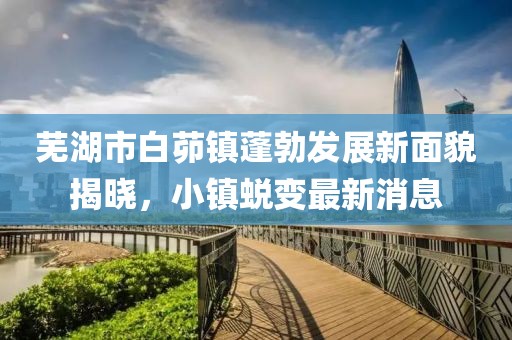 蕪湖市白茆鎮(zhèn)蓬勃發(fā)展新面貌揭曉，小鎮(zhèn)蛻變最新消息