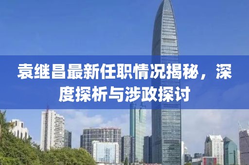 袁繼昌最新任職情況揭秘，深度探析與涉政探討