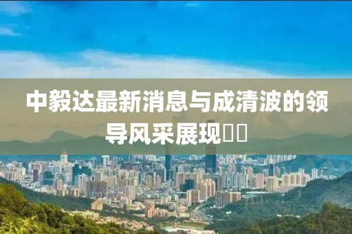 中毅達(dá)最新消息與成清波的領(lǐng)導(dǎo)風(fēng)采展現(xiàn)??
