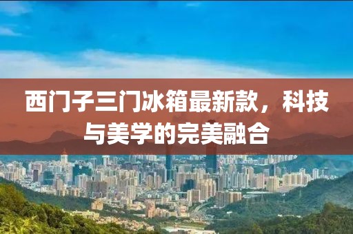 西門子三門冰箱最新款，科技與美學(xué)的完美融合