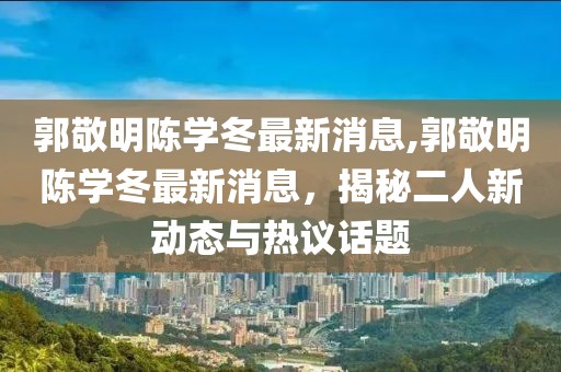 郭敬明陳學(xué)冬最新消息,郭敬明陳學(xué)冬最新消息，揭秘二人新動態(tài)與熱議話題