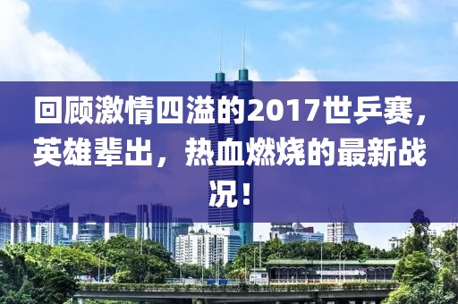 回顧激情四溢的2017世乒賽，英雄輩出，熱血燃燒的最新戰(zhàn)況！