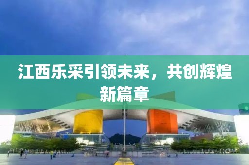 江西樂采引領(lǐng)未來，共創(chuàng)輝煌新篇章