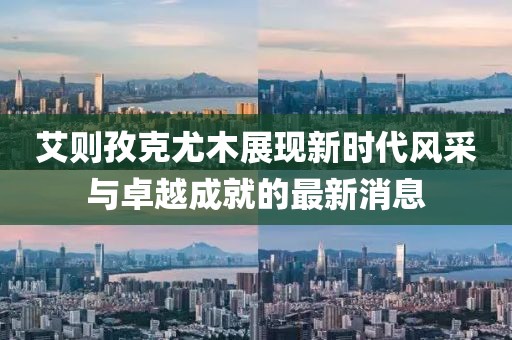 艾則孜克尤木展現(xiàn)新時代風采與卓越成就的最新消息