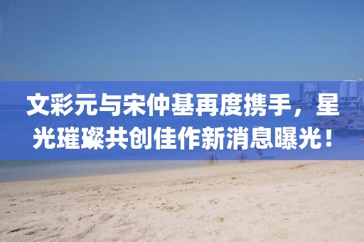 文彩元與宋仲基再度攜手，星光璀璨共創(chuàng)佳作新消息曝光！