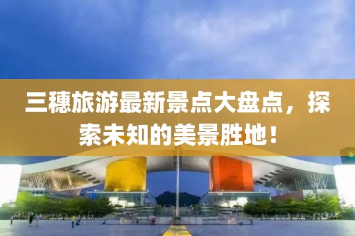 三穗旅游最新景點大盤點，探索未知的美景勝地！