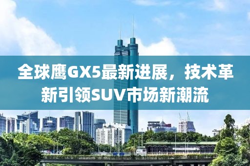 全球鷹GX5最新進(jìn)展，技術(shù)革新引領(lǐng)SUV市場(chǎng)新潮流