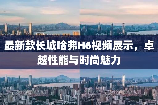 最新款長城哈弗H6視頻展示，卓越性能與時(shí)尚魅力