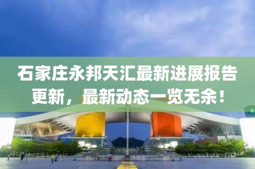 石家莊永邦天匯最新進展報告更新，最新動態(tài)一覽無余！