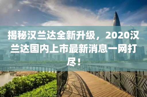 揭秘漢蘭達全新升級，2020漢蘭達國內(nèi)上市最新消息一網(wǎng)打盡！