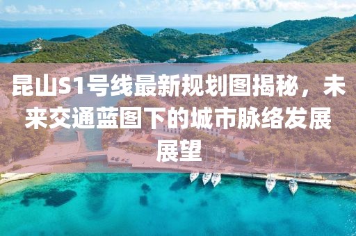 昆山S1號線最新規(guī)劃圖揭秘，未來交通藍圖下的城市脈絡(luò)發(fā)展展望
