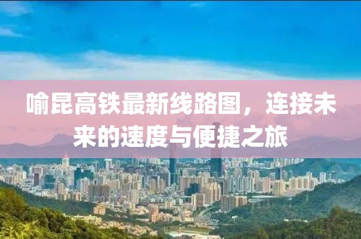 喻昆高鐵最新線路圖，連接未來的速度與便捷之旅