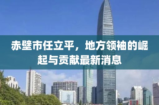 赤壁市任立平，地方領(lǐng)袖的崛起與貢獻(xiàn)最新消息