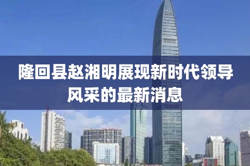 隆回縣趙湘明展現(xiàn)新時(shí)代領(lǐng)導(dǎo)風(fēng)采的最新消息