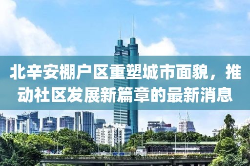 北辛安棚戶區(qū)重塑城市面貌，推動社區(qū)發(fā)展新篇章的最新消息