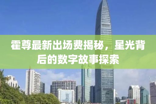 霍尊最新出場費(fèi)揭秘，星光背后的數(shù)字故事探索