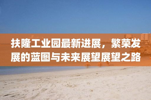 扶隆工業(yè)園最新進(jìn)展，繁榮發(fā)展的藍(lán)圖與未來(lái)展望展望之路