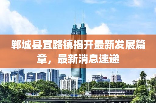 鄲城縣宜路鎮(zhèn)揭開最新發(fā)展篇章，最新消息速遞