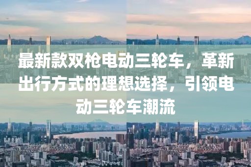 最新款雙槍電動(dòng)三輪車，革新出行方式的理想選擇，引領(lǐng)電動(dòng)三輪車潮流