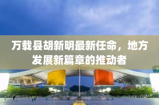 萬載縣胡新明最新任命，地方發(fā)展新篇章的推動者