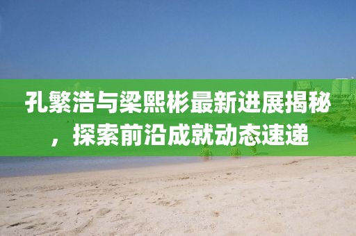 孔繁浩與梁熙彬最新進(jìn)展揭秘，探索前沿成就動(dòng)態(tài)速遞