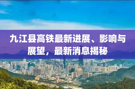 九江縣高鐵最新進展、影響與展望，最新消息揭秘