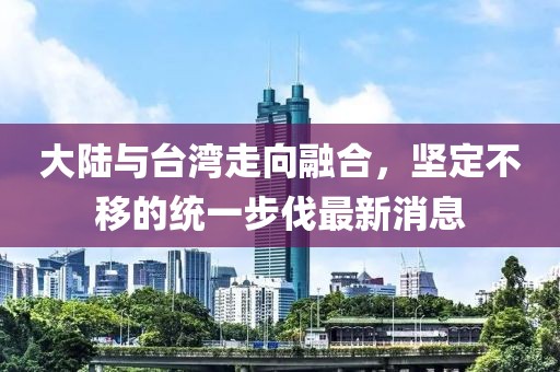 大陸與臺灣走向融合，堅定不移的統(tǒng)一步伐最新消息