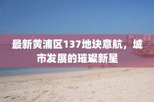 最新黃浦區(qū)137地塊意航，城市發(fā)展的璀璨新星