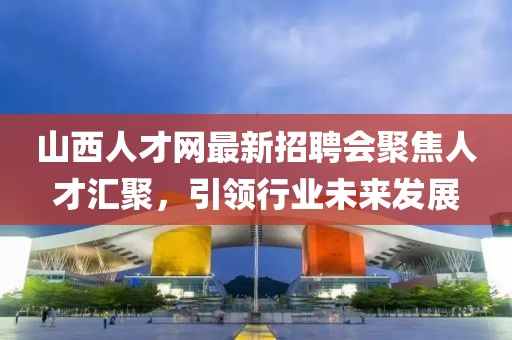 山西人才網(wǎng)最新招聘會(huì)聚焦人才匯聚，引領(lǐng)行業(yè)未來(lái)發(fā)展