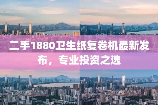 二手1880衛(wèi)生紙復(fù)卷機最新發(fā)布，專業(yè)投資之選