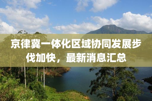 京律冀一體化區(qū)域協(xié)同發(fā)展步伐加快，最新消息匯總