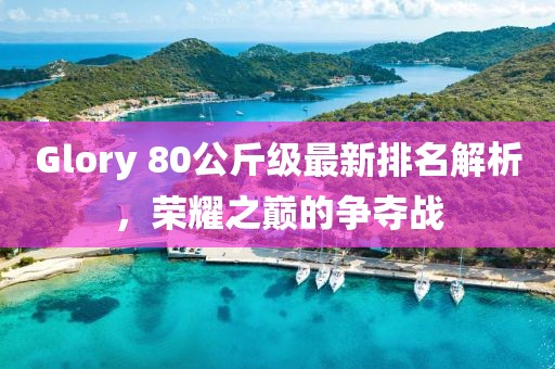 Glory 80公斤級(jí)最新排名解析，榮耀之巔的爭(zhēng)奪戰(zhàn)