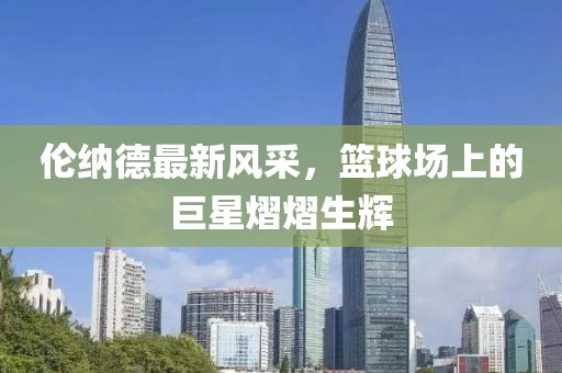 倫納德最新風(fēng)采，籃球場(chǎng)上的巨星熠熠生輝
