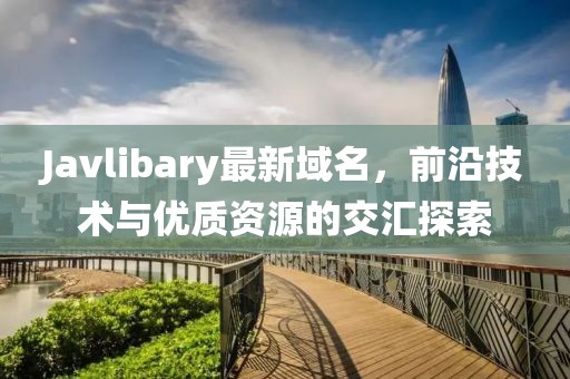 Javlibary最新域名，前沿技術(shù)與優(yōu)質(zhì)資源的交匯探索
