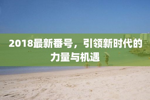 2018最新番號(hào)，引領(lǐng)新時(shí)代的力量與機(jī)遇