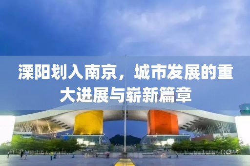 溧陽劃入南京，城市發(fā)展的重大進(jìn)展與嶄新篇章