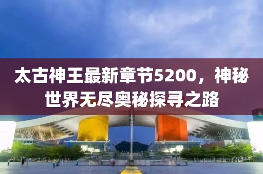 太古神王最新章節(jié)5200，神秘世界無盡奧秘探尋之路