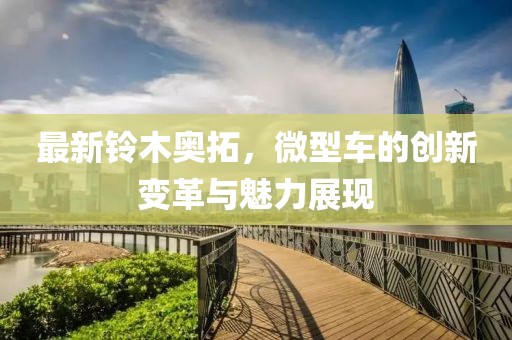 最新鈴木奧拓，微型車的創(chuàng)新變革與魅力展現(xiàn)