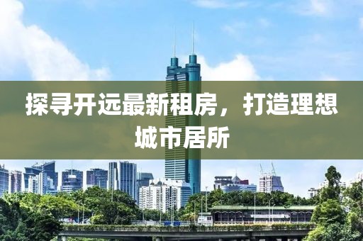 探尋開遠(yuǎn)最新租房，打造理想城市居所