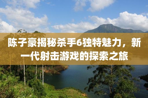 陳子豪揭秘殺手6獨特魅力，新一代射擊游戲的探索之旅
