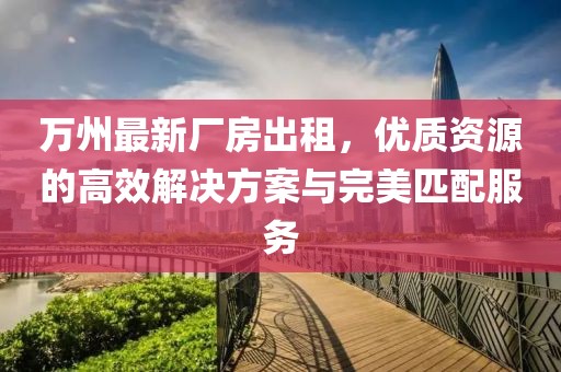 萬州最新廠房出租，優(yōu)質(zhì)資源的高效解決方案與完美匹配服務(wù)