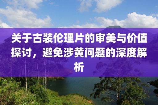 關(guān)于古裝倫理片的審美與價(jià)值探討，避免涉黃問題的深度解析