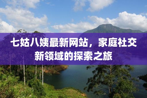 七姑八姨最新網(wǎng)站，家庭社交新領(lǐng)域的探索之旅
