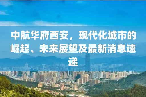 中航華府西安，現(xiàn)代化城市的崛起、未來(lái)展望及最新消息速遞