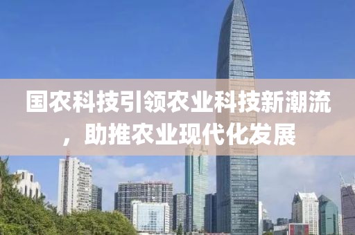 國農(nóng)科技引領(lǐng)農(nóng)業(yè)科技新潮流，助推農(nóng)業(yè)現(xiàn)代化發(fā)展